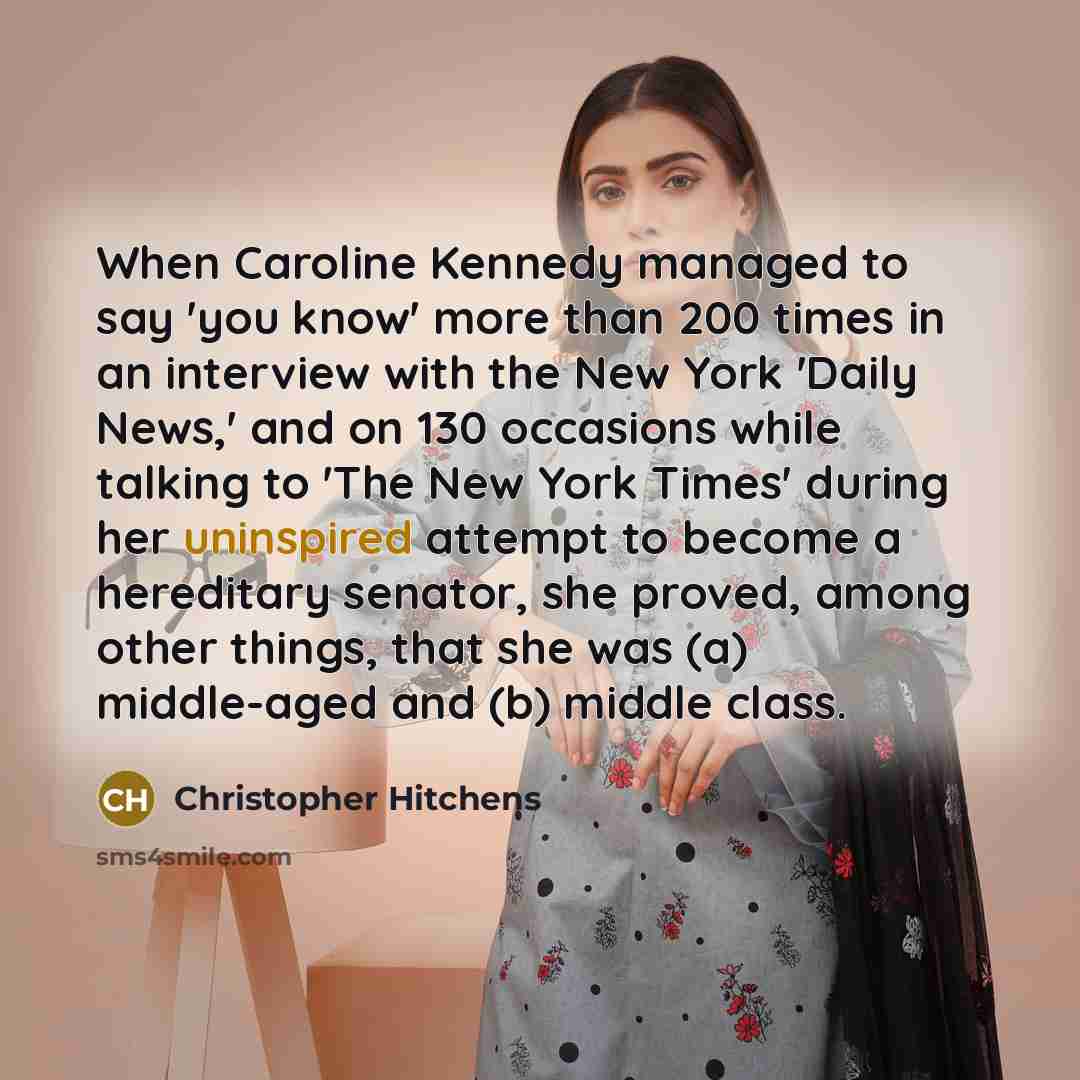 “When Caroline Kennedy managed to say 'you know' more than 200 times in an interview with the New York 'Daily News,' and on 130 occasions while talking to 'The New York Times' during her uninspired attempt to become a hereditary senator, she proved, among other things, that she was (a) middle-aged…” quote by Christopher Hitchens