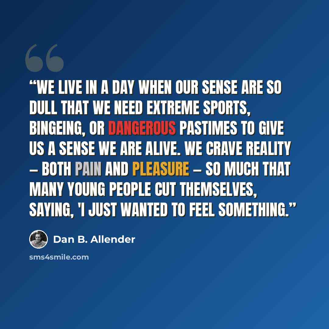 “We live in a day when our sense are so dull that we need extreme sports, bingeing, or dangerous pastimes to give us a sense we are alive. We crave reality — both pain and pleasure — so much that many young people cut themselves, saying, 'I just wanted to feel something.” quote by Dan B. Allender