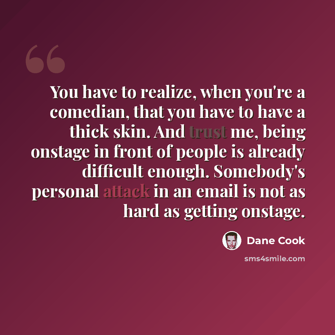 “You have to realize, when you're a comedian, that you have to have a thick skin. And trust me, being onstage in front of people is already difficult enough. Somebody's personal attack in an email is not as hard as getting onstage.” quote by Dane Cook
