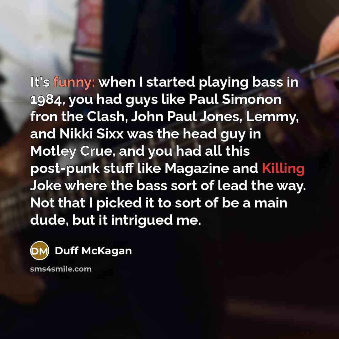 “It's funny: when I started playing bass in 1984, you had guys like Paul Simonon fron the Clash, John Paul Jones, Lemmy, and Nikki Sixx was the head guy in Motley Crue, and you had all this post-punk stuff like Magazine and Killing Joke where the bass sort of lead the way. Not that I picked it to…” quote by Duff McKagan