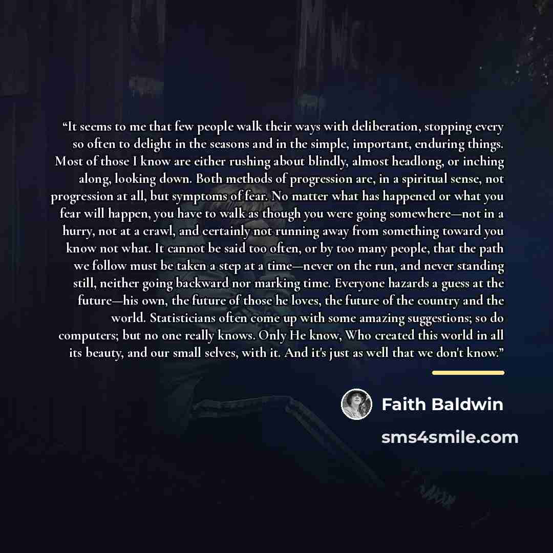 “It seems to me that few people walk their ways with deliberation, stopping every so often to delight in the seasons and in the simple, important, enduring things. Most of those I know are either rushing about blindly, almost headlong, or inching along, looking down. Both methods of progression…” quote by Faith Baldwin