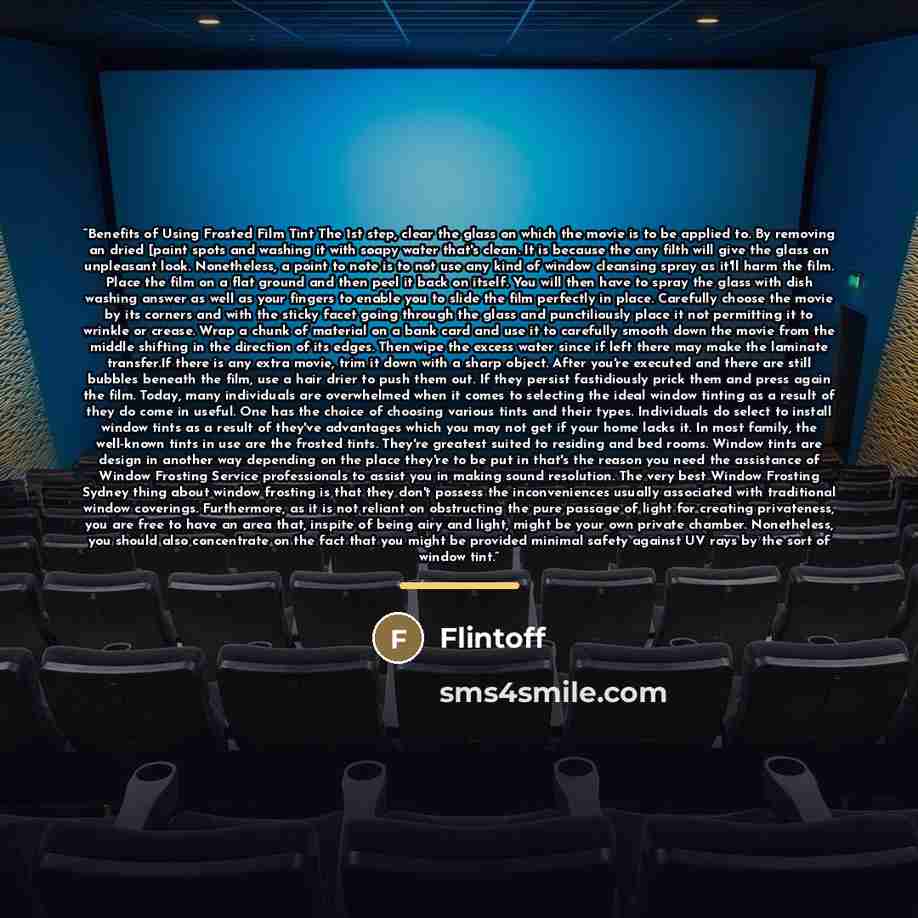 “Benefits of Using Frosted Film Tint The 1st step, clear the glass on which the movie is to be applied to. By removing an dried [paint spots and washing it with soapy water that's clean. It is because the any filth will give the glass an unpleasant look. Nonetheless, a point to note is to not use…” quote by Flintoff