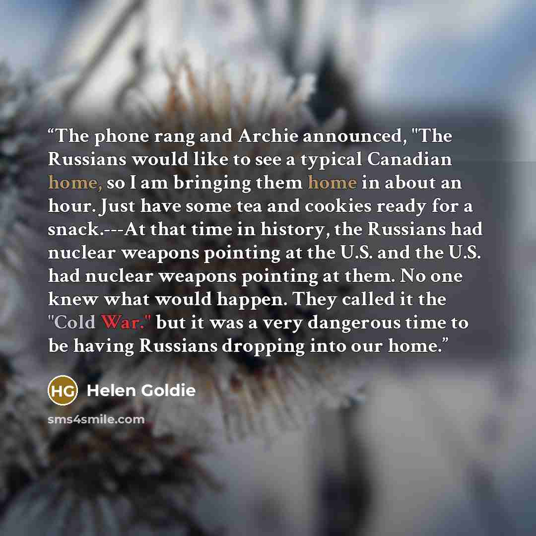 “The phone rang and Archie announced, "The Russians would like to see a typical Canadian home, so I am bringing them home in about an hour. Just have some tea and cookies ready for a snack.---At that time in history, the Russians had nuclear weapons pointing at the U.S. and the U.S. had nuclear…” quote by Helen Goldie