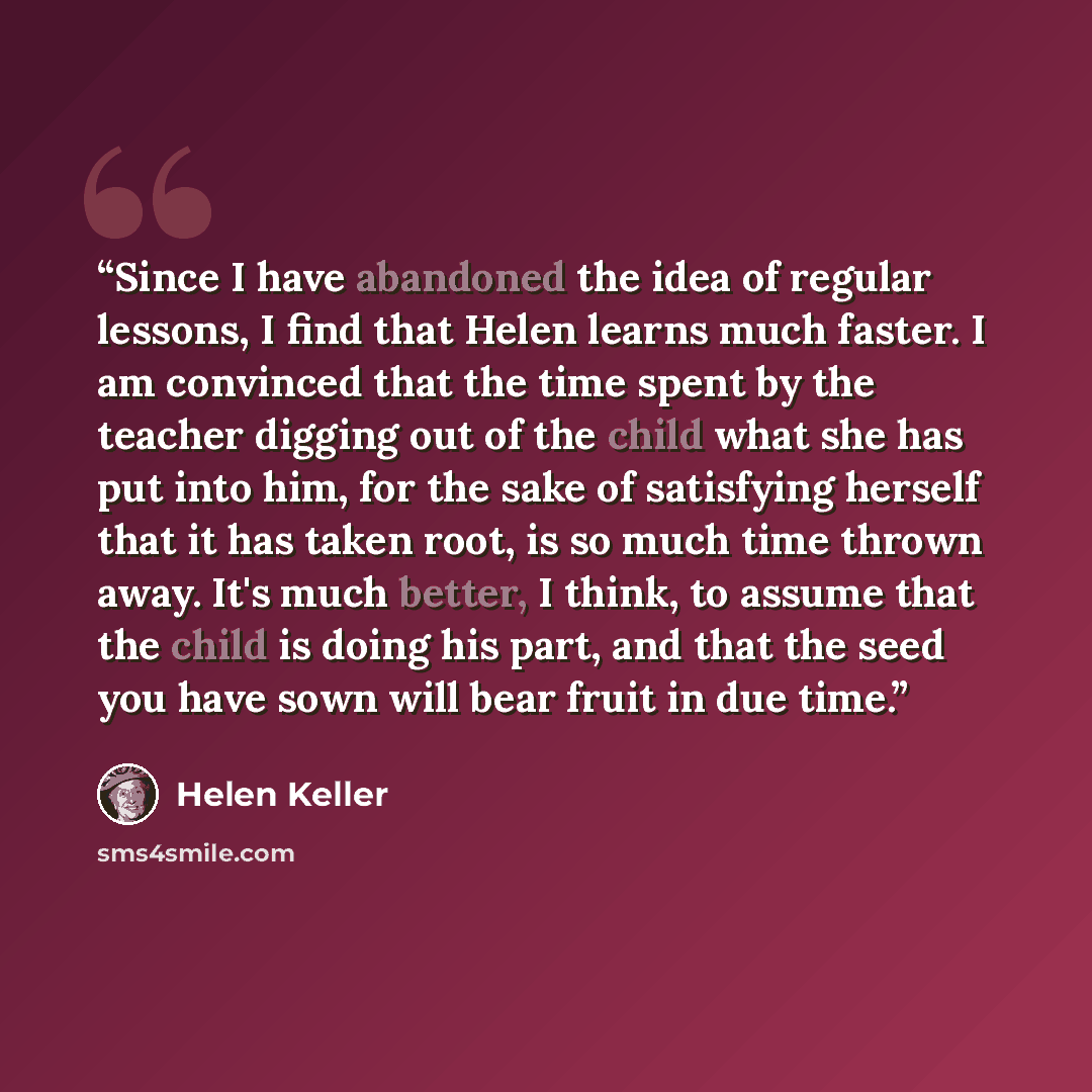 “Since I have abandoned the idea of regular lessons, I find that Helen learns much faster. I am convinced that the time spent by the teacher digging out of the child what she has put into him, for the sake of satisfying herself that it has taken root, is so much time thrown away. It's much better…” quote by Helen Keller