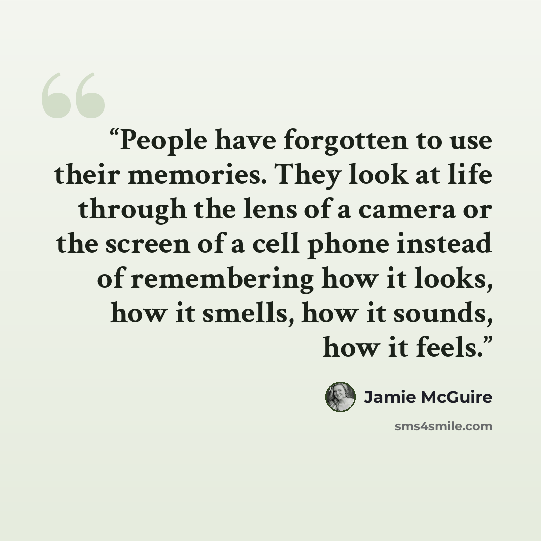 “People have forgotten to use their memories. They look at life through the lens of a camera or the screen of a cell phone instead of remembering how it looks, how it smells, how it sounds, how it feels.” quote by Jamie McGuire