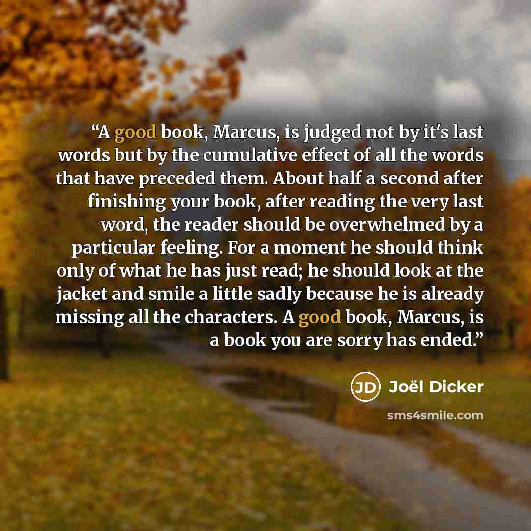 “A good book, Marcus, is judged not by it's last words but by the cumulative effect of all the words that have preceded them. About half a second after finishing your book, after reading the very last word, the reader should be overwhelmed by a particular feeling. For a moment he should think only…” quote by Joël Dicker