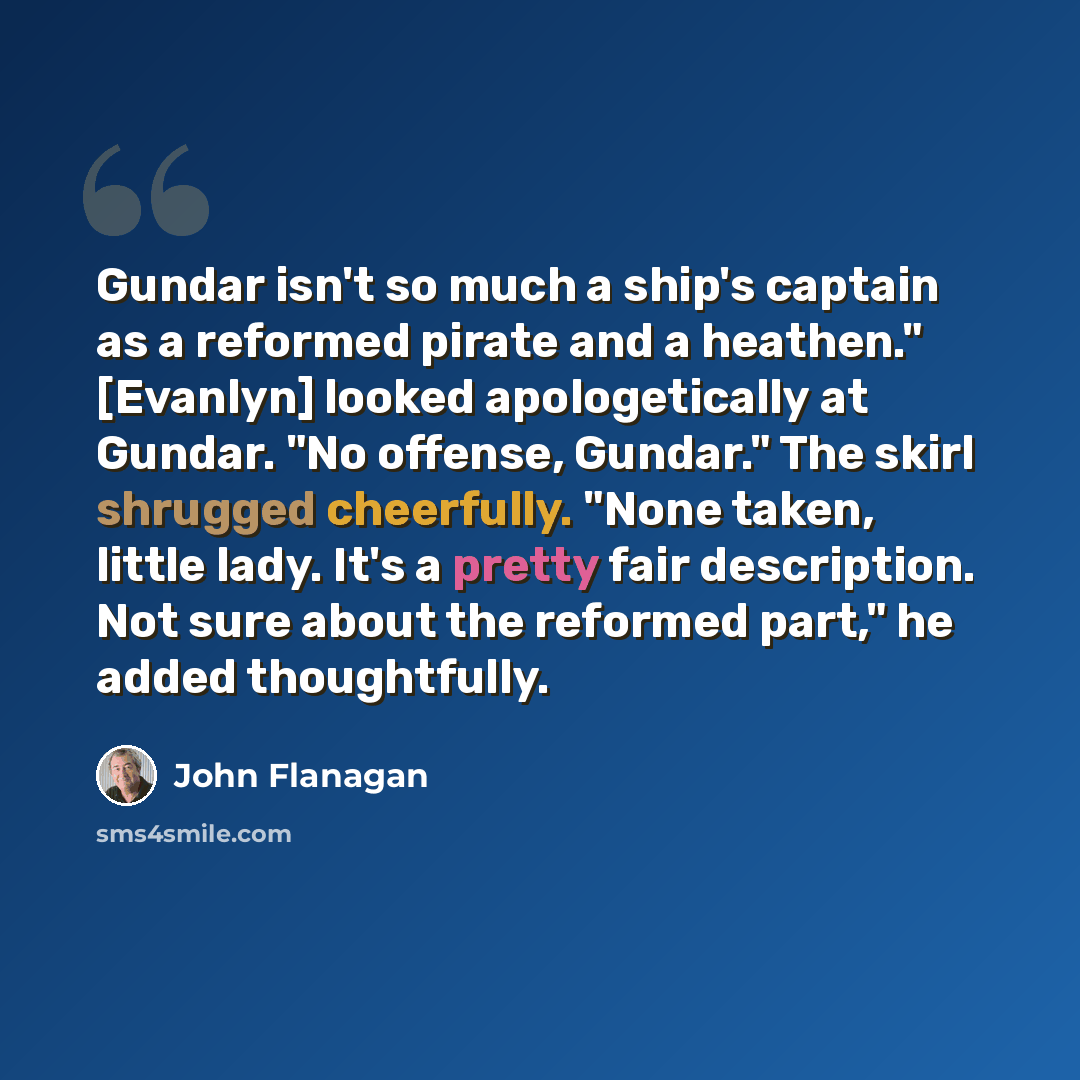 “Gundar isn't so much a ship's captain as a reformed pirate and a heathen." [Evanlyn] looked apologetically at Gundar. "No offense, Gundar." The skirl shrugged cheerfully. "None taken, little lady. It's a pretty fair description. Not sure about the reformed part," he added thoughtfully.” quote by John Flanagan