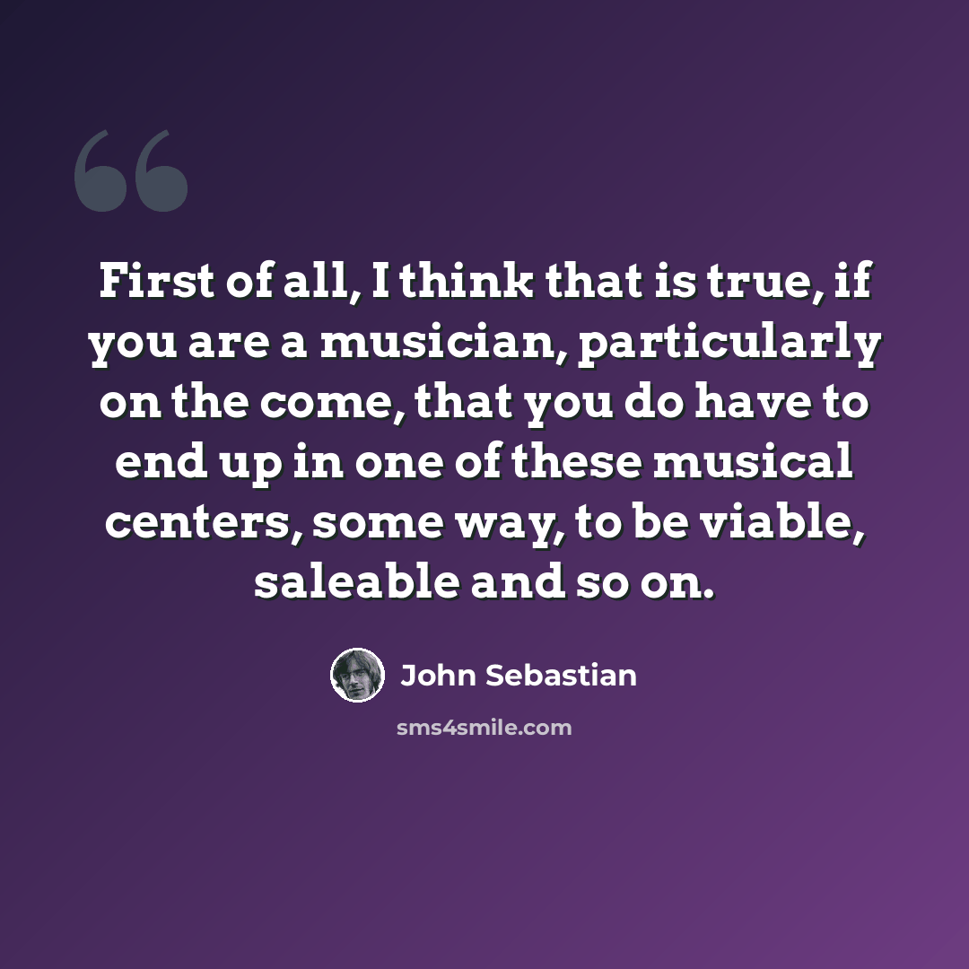 “First of all, I think that is true, if you are a musician, particularly on the come, that you do have to end up in one of these musical centers, some way, to be viable, saleable and so on.” quote by John Sebastian