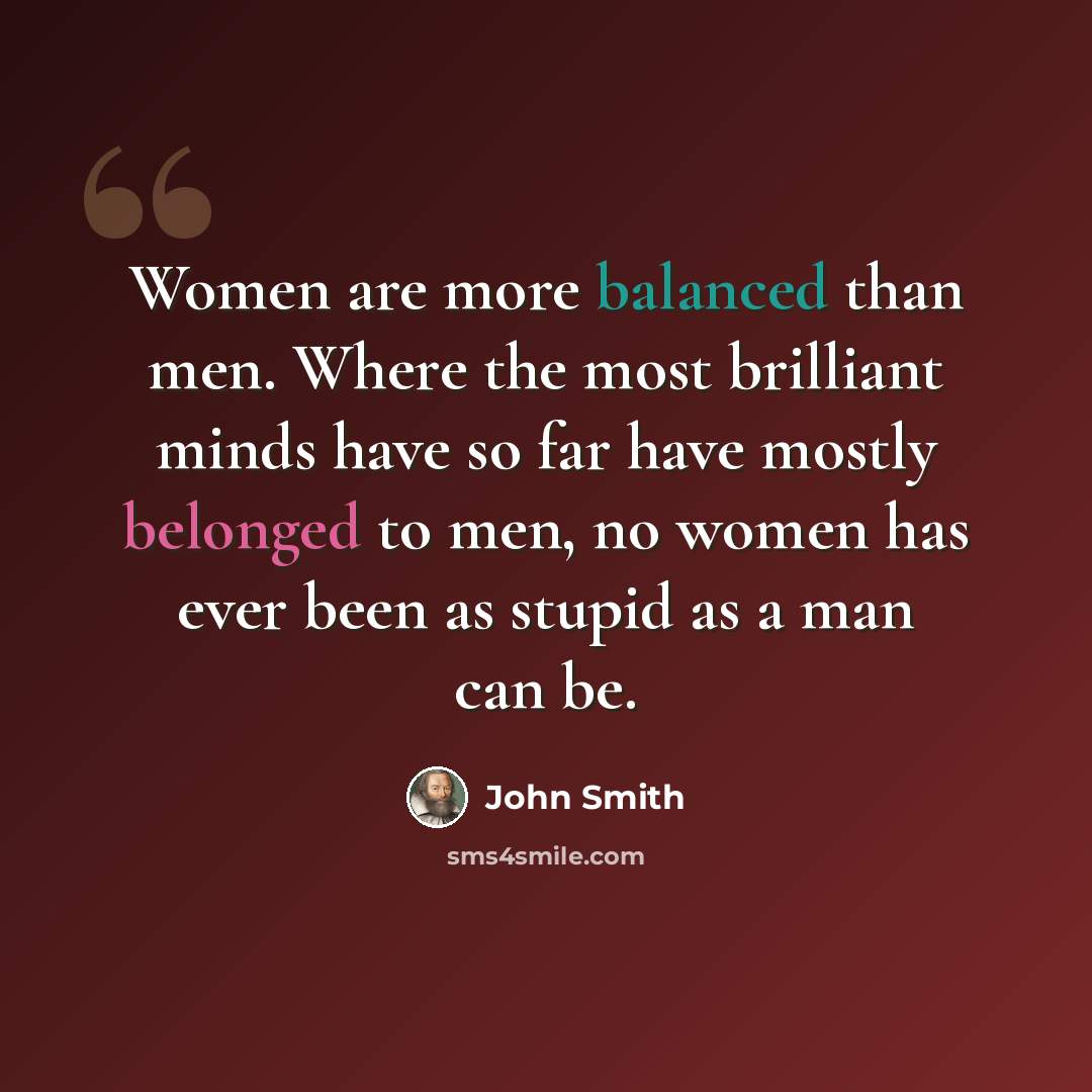 “Women are more balanced than men. Where the most brilliant minds have so far have mostly belonged to men, no women has ever been as stupid as a man can be.” quote by John Smith