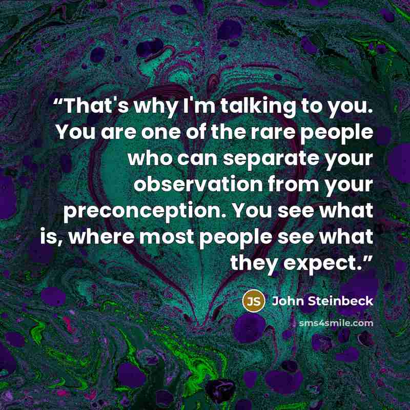 “That's why I'm talking to you. You are one of the rare people who can separate your observation from your preconception. You see what is, where most people see what they expect.” quote by John Steinbeck