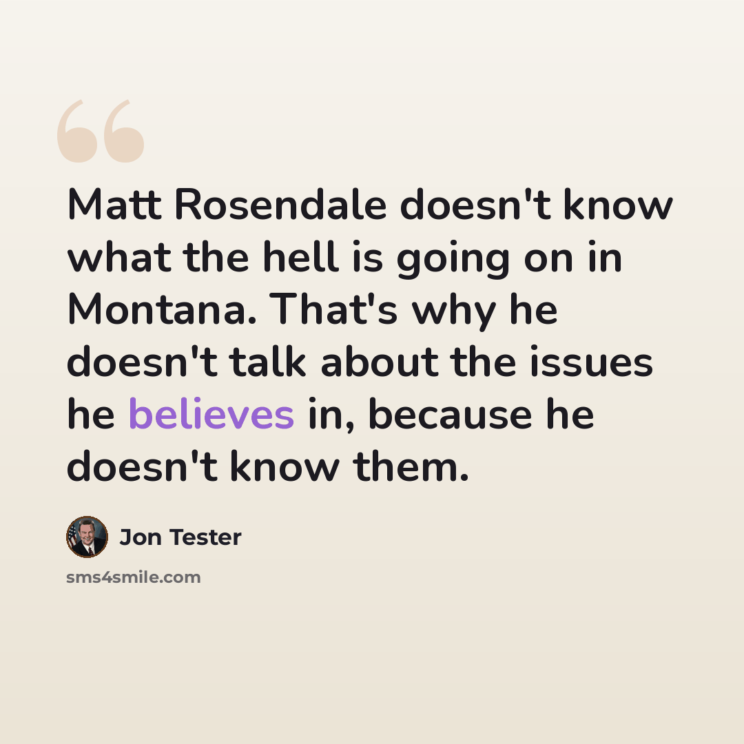 “Matt Rosendale doesn't know what the hell is going on in Montana. That's why he doesn't talk about the issues he believes in, because he doesn't know them.” quote by Jon Tester