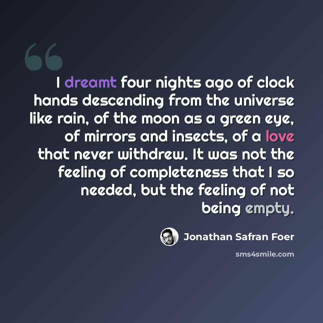 “I dreamt four nights ago of clock hands descending from the universe like rain, of the moon as a green eye, of mirrors and insects, of a love that never withdrew. It was not the feeling of completeness that I so needed, but the feeling of not being empty.” quote by Jonathan Safran Foer