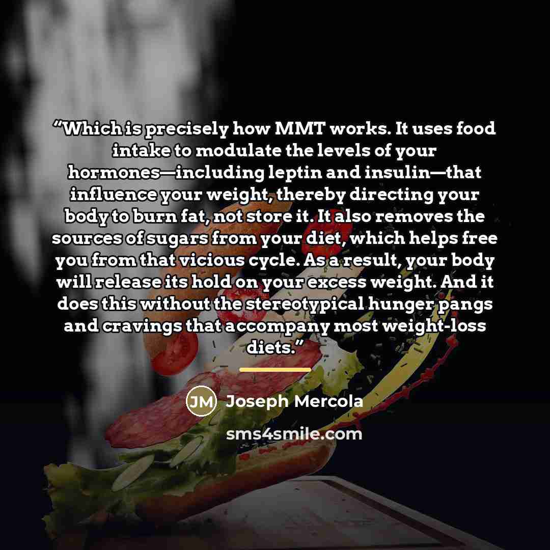 “Which is precisely how MMT works. It uses food intake to modulate the levels of your hormones—including leptin and insulin—that influence your weight, thereby directing your body to burn fat, not store it. It also removes the sources of sugars from your diet, which helps free you from that vicious…” quote by Joseph Mercola