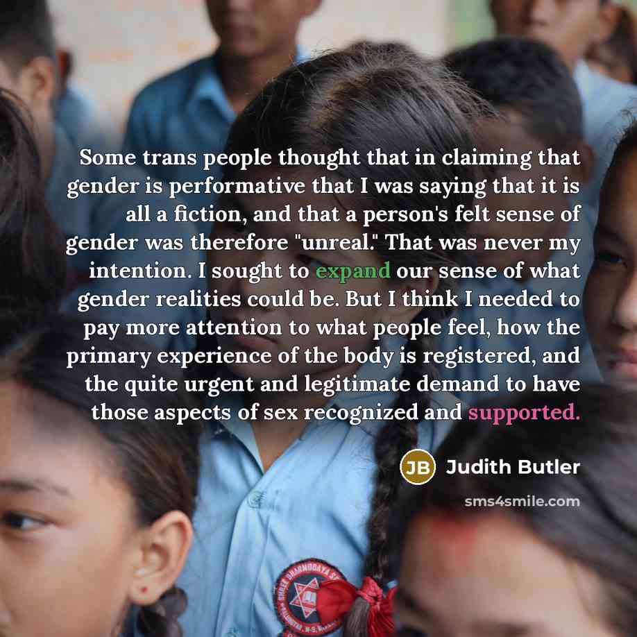“Some trans people thought that in claiming that gender is performative that I was saying that it is all a fiction, and that a person's felt sense of gender was therefore "unreal." That was never my intention. I sought to expand our sense of what gender realities could be. But I think I needed to…” quote by Judith Butler