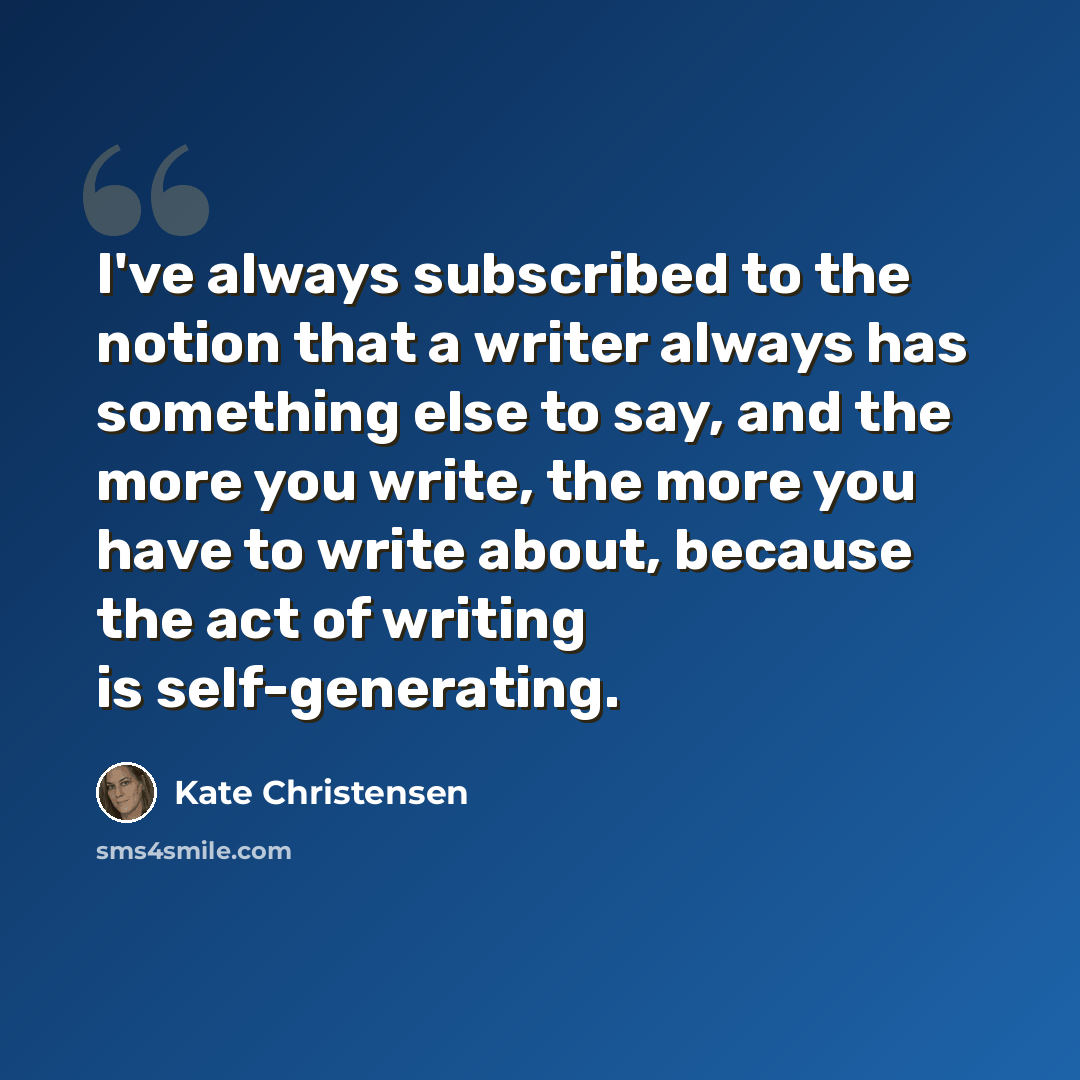 “I've always subscribed to the notion that a writer always has something else to say, and the more you write, the more you have to write about, because the act of writing is self-generating.” quote by Kate Christensen