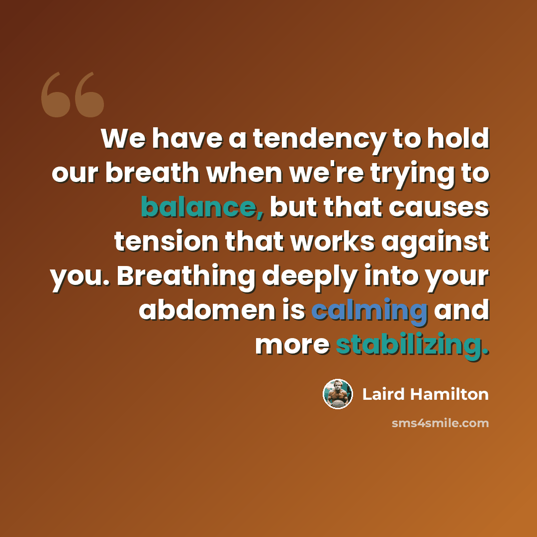 “We have a tendency to hold our breath when we're trying to balance, but that causes tension that works against you. Breathing deeply into your abdomen is calming and more stabilizing.” quote by Laird Hamilton