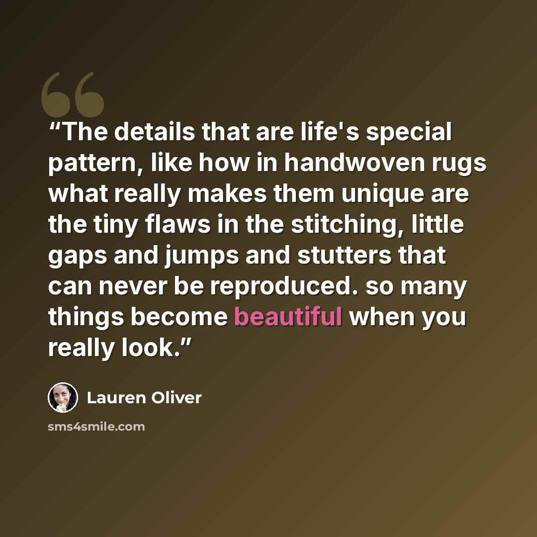 “The details that are life's special pattern, like how in handwoven rugs what really makes them unique are the tiny flaws in the stitching, little gaps and jumps and stutters that can never be reproduced. so many things become beautiful when you really look.” quote by Lauren Oliver