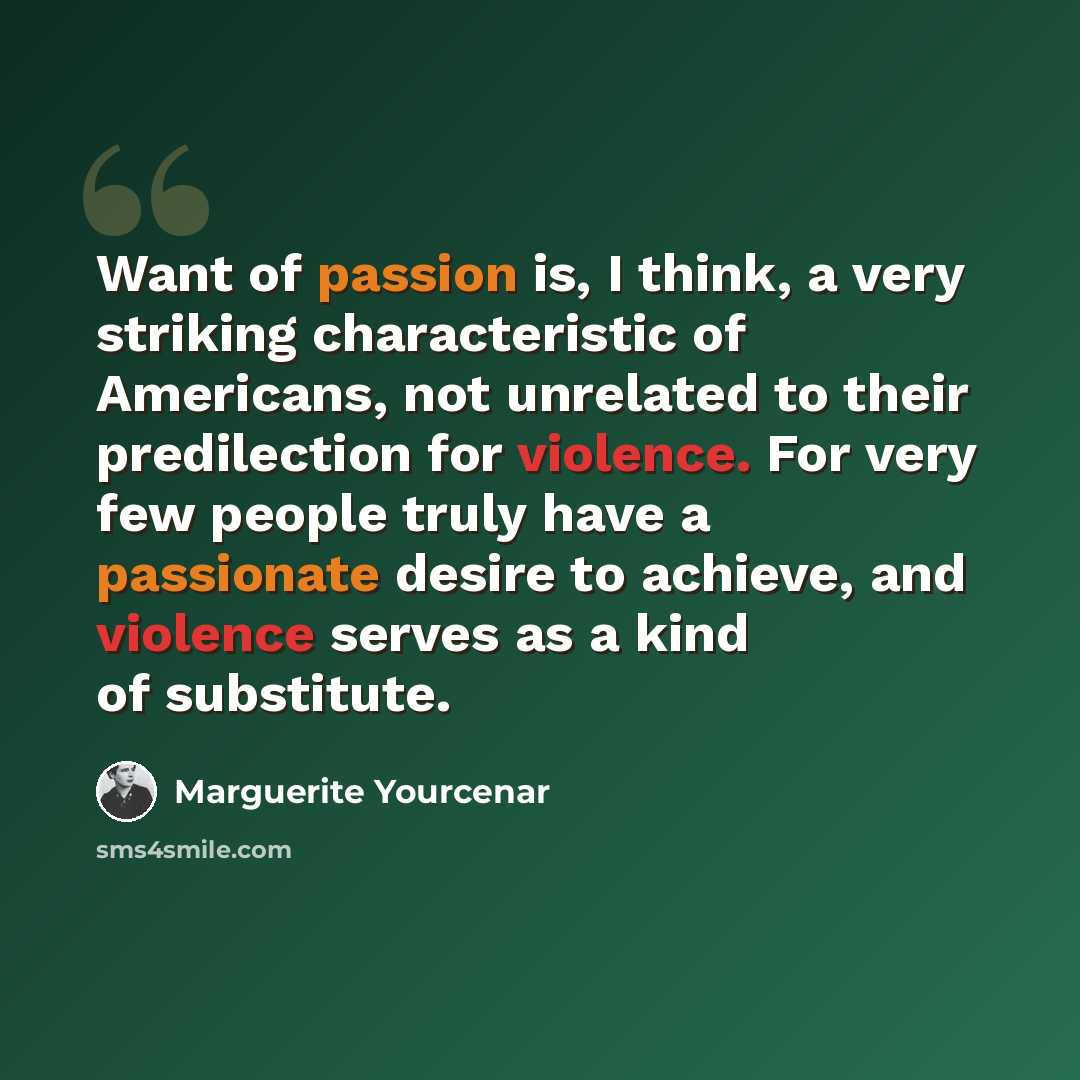 “Want of passion is, I think, a very striking characteristic of Americans, not unrelated to their predilection for violence. For very few people truly have a passionate desire to achieve, and violence serves as a kind of substitute.” quote by Marguerite Yourcenar