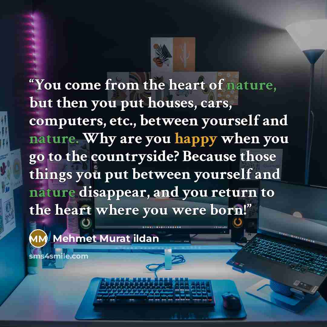 “You come from the heart of nature, but then you put houses, cars, computers, etc., between yourself and nature. Why are you happy when you go to the countryside? Because those things you put between yourself and nature disappear, and you return to the heart where you were born!” quote by Mehmet Murat ildan