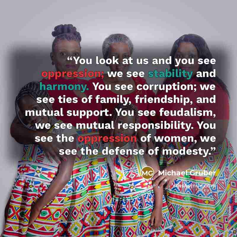 “You look at us and you see oppression; we see stability and harmony. You see corruption; we see ties of family, friendship, and mutual support. You see feudalism, we see mutual responsibility. You see the oppression of women, we see the defense of modesty.” quote by Michael Gruber