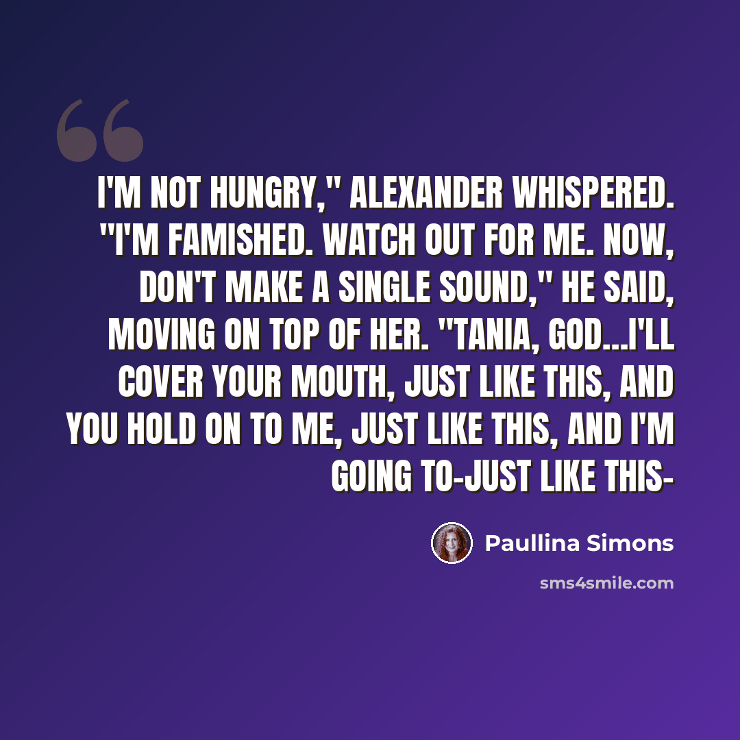 “I'm not hungry," Alexander whispered. "I'm famished. Watch out for me. Now, don't make a single sound," he said, moving on top of her. "Tania, God…I'll cover your mouth, just like this, and you hold on to me, just like this, and I'm going to-just like this-” quote by Paullina Simons