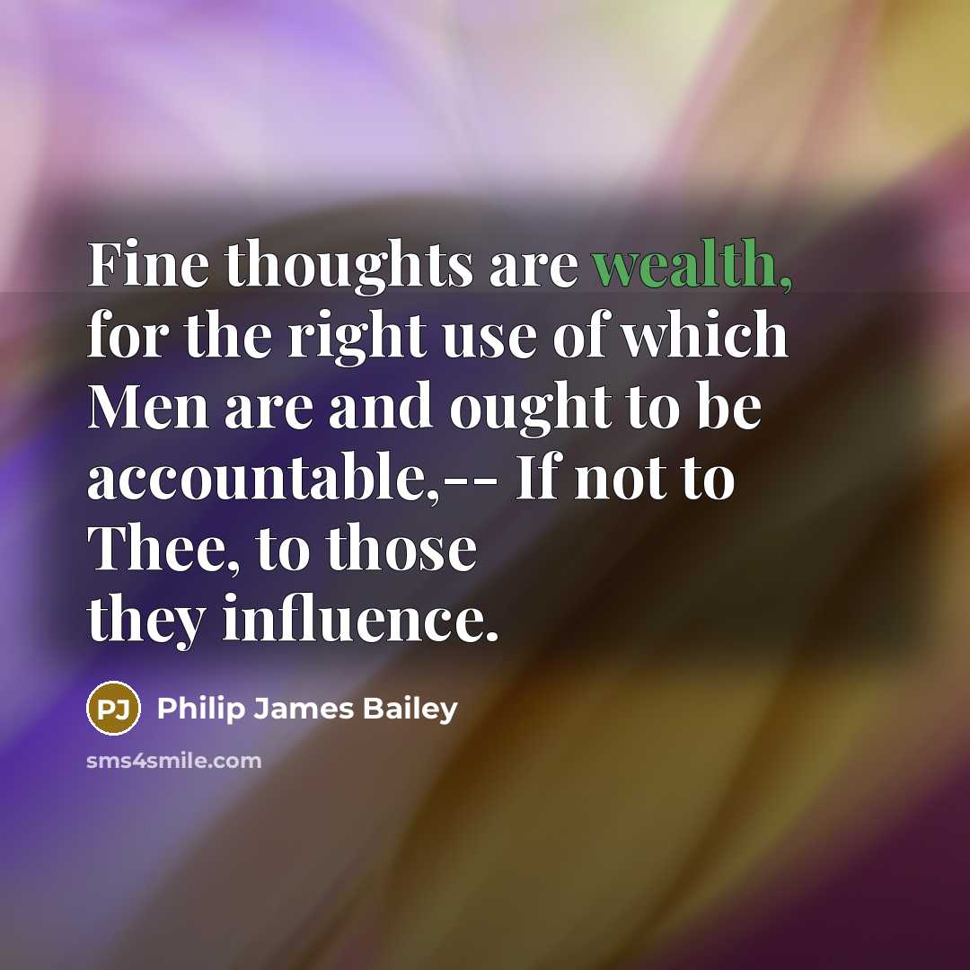“Fine thoughts are wealth, for the right use of which Men are and ought to be accountable,-- If not to Thee, to those they influence.” quote by Philip James Bailey