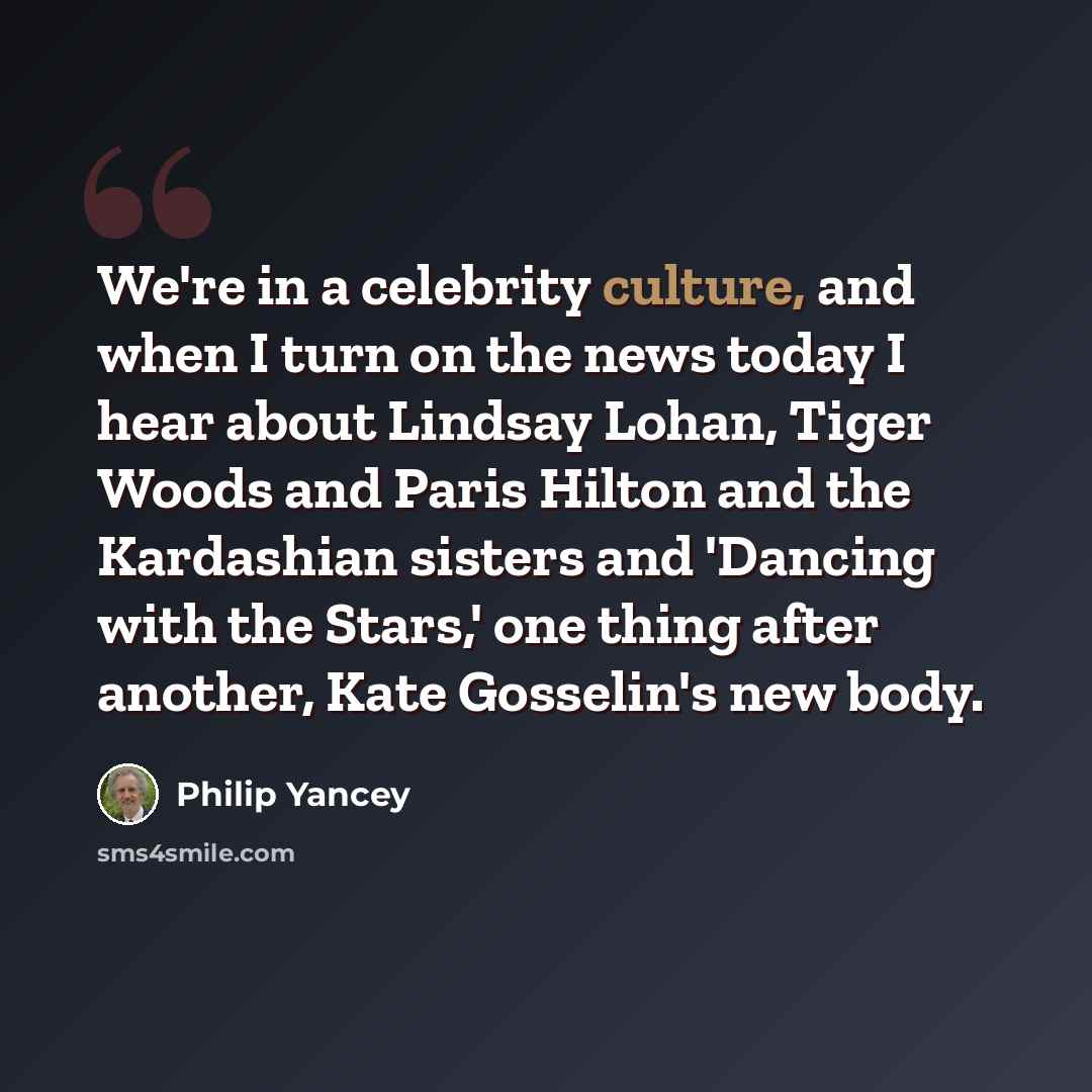 “We're in a celebrity culture, and when I turn on the news today I hear about Lindsay Lohan, Tiger Woods and Paris Hilton and the Kardashian sisters and 'Dancing with the Stars,' one thing after another, Kate Gosselin's new body.” quote by Philip Yancey