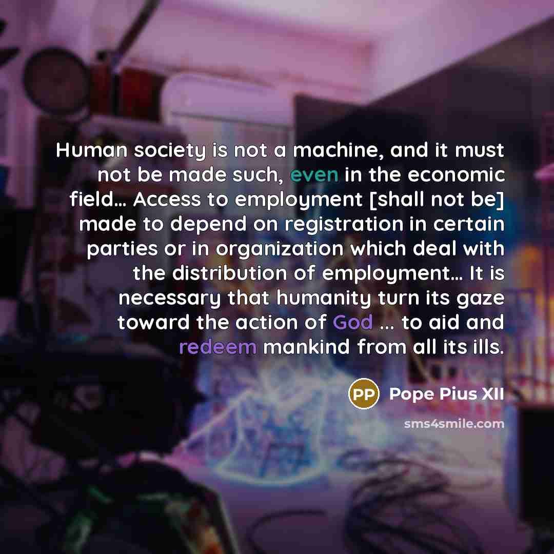 “Human society is not a machine, and it must not be made such, even in the economic field… Access to employment [shall not be] made to depend on registration in certain parties or in organization which deal with the distribution of employment… It is necessary that humanity turn its gaze toward the…” quote by Pope Pius XII