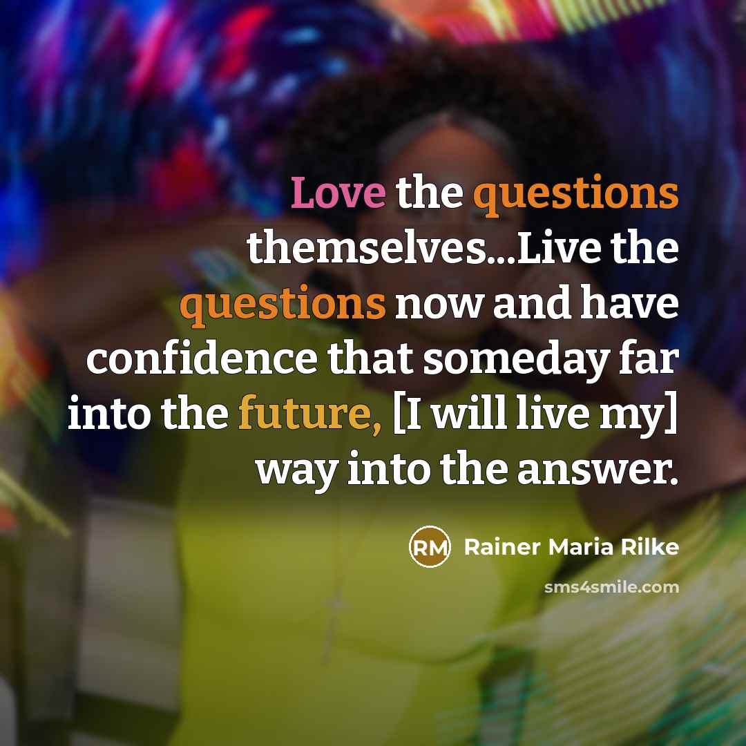 “Love the questions themselves...Live the questions now and have confidence that someday far into the future, [I will live my] way into the answer.” quote by Rainer Maria Rilke