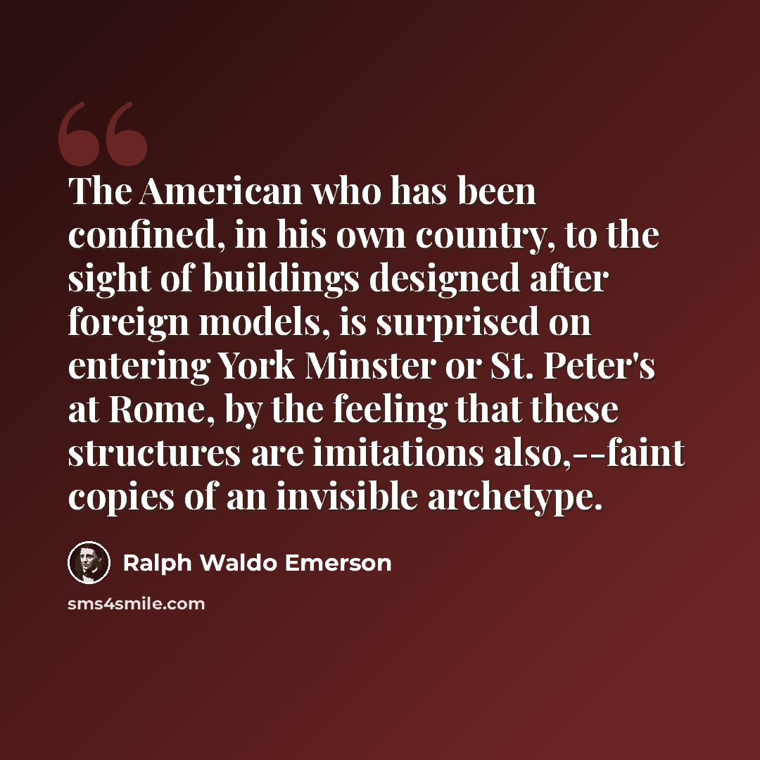 “The American who has been confined, in his own country, to the sight of buildings designed after foreign models, is surprised on entering York Minster or St. Peter's at Rome, by the feeling that these structures are imitations also,--faint copies of an invisible archetype.” quote by Ralph Waldo Emerson