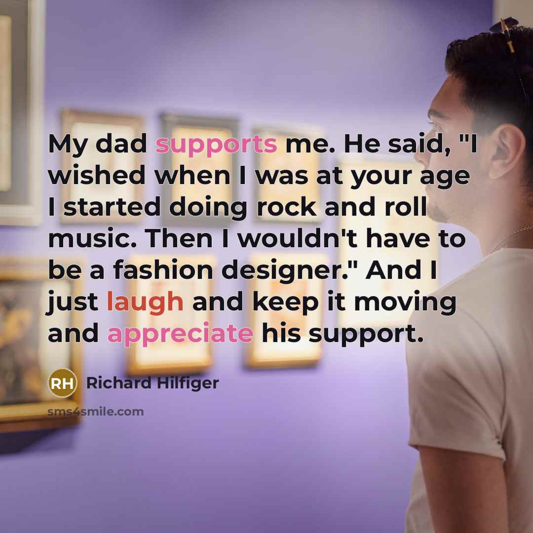 “My dad supports me. He said, "I wished when I was at your age I started doing rock and roll music. Then I wouldn't have to be a fashion designer." And I just laugh and keep it moving and appreciate his support.” quote by Richard Hilfiger