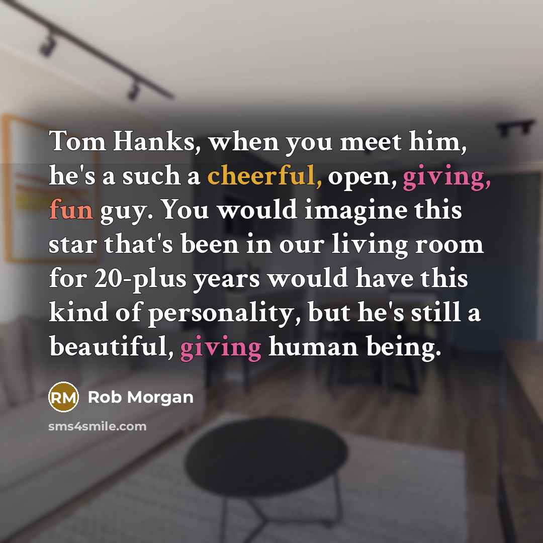 “Tom Hanks, when you meet him, he's a such a cheerful, open, giving, fun guy. You would imagine this star that's been in our living room for 20-plus years would have this kind of personality, but he's still a beautiful, giving human being.” quote by Rob Morgan