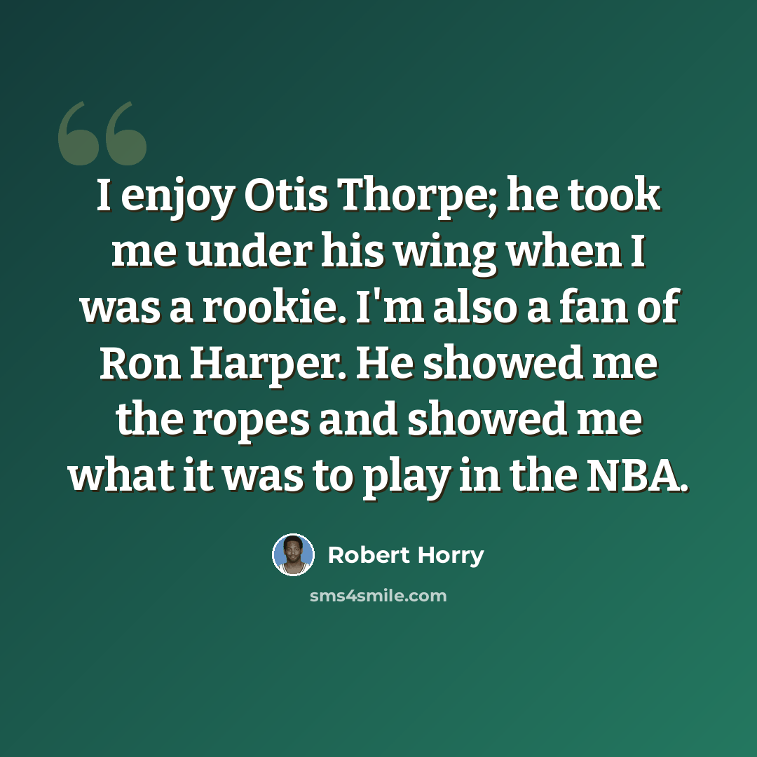 “I enjoy Otis Thorpe; he took me under his wing when I was a rookie. I'm also a fan of Ron Harper. He showed me the ropes and showed me what it was to play in the NBA.” quote by Robert Horry