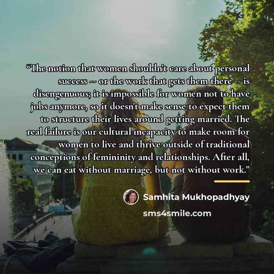 “The notion that women shouldn't care about personal success -- or the work that gets them there -- is disengenuous; it is impossible for women not to have jobs anymore, so it doesn't make sense to expect them to structure their lives around getting married. The real failure is our cultural…” quote by Samhita Mukhopadhyay