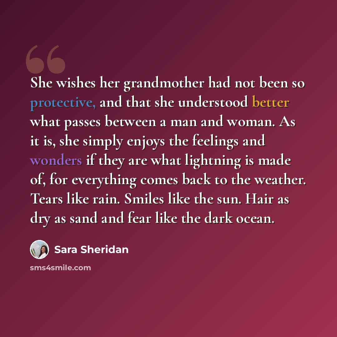 “She wishes her grandmother had not been so protective, and that she understood better what passes between a man and woman. As it is, she simply enjoys the feelings and wonders if they are what lightning is made of, for everything comes back to the weather. Tears like rain. Smiles like the sun…” quote by Sara Sheridan