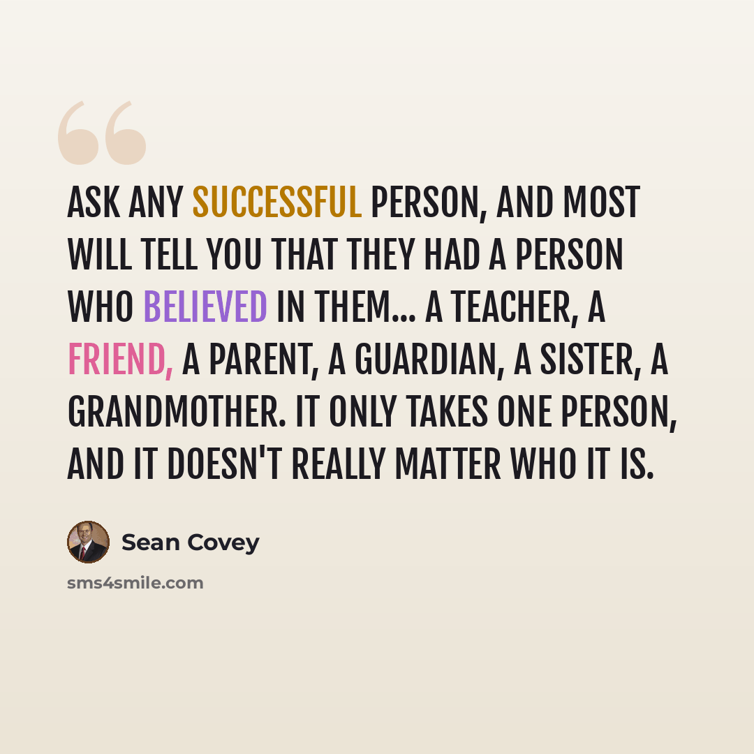 “Ask any successful person, and most will tell you that they had a person who believed in them... a teacher, a friend, a parent, a guardian, a sister, a grandmother. It only takes one person, and it doesn't really matter who it is.” quote by Sean Covey