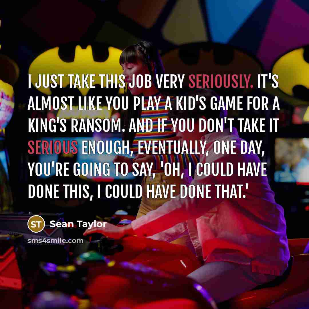 “I just take this job very seriously. It's almost like you play a kid's game for a king's ransom. And if you don't take it serious enough, eventually, one day, you're going to say, 'Oh, I could have done this, I could have done that.'” quote by Sean Taylor
