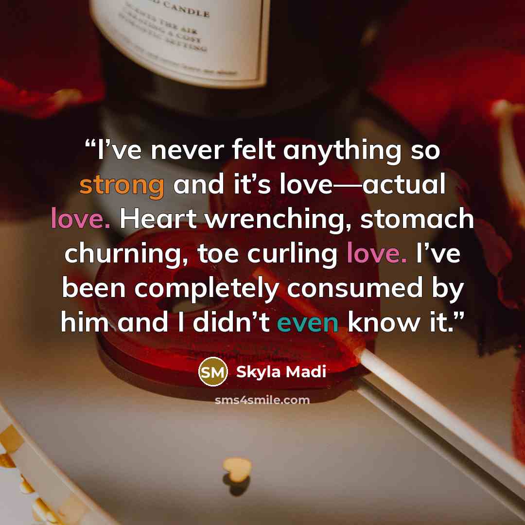 “I’ve never felt anything so strong and it’s love—actual love. Heart wrenching, stomach churning, toe curling love. I’ve been completely consumed by him and I didn’t even know it.” quote by Skyla Madi