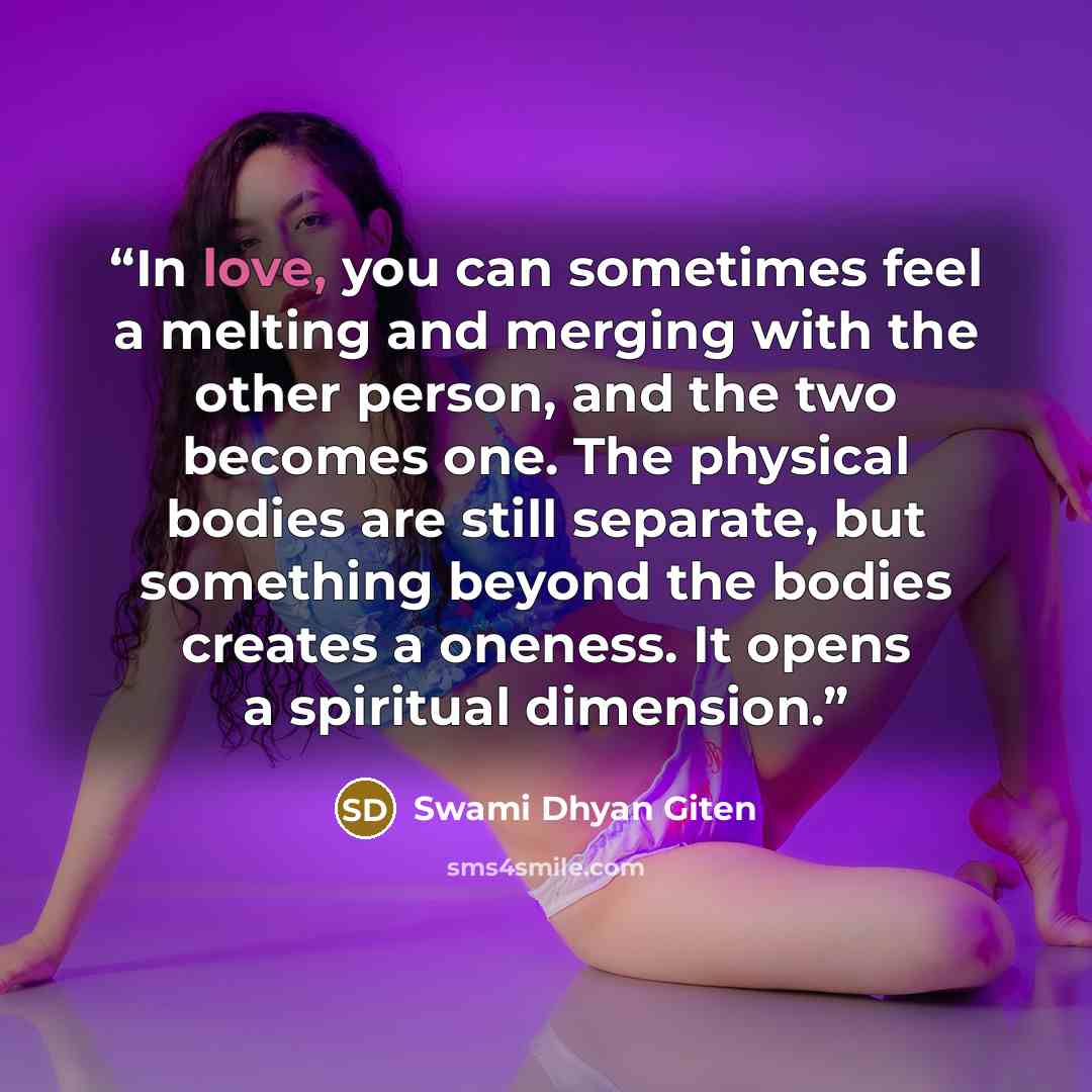“In love, you can sometimes feel a melting and merging with the other person, and the two becomes one. The physical bodies are still separate, but something beyond the bodies creates a oneness. It opens a spiritual dimension.” quote by Swami Dhyan Giten