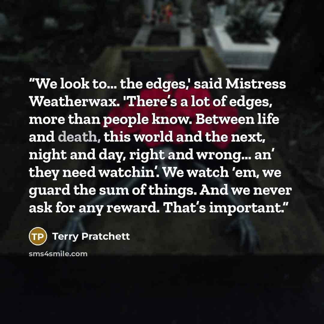 “We look to… the edges,' said Mistress Weatherwax. 'There’s a lot of edges, more than people know. Between life and death, this world and the next, night and day, right and wrong… an’ they need watchin’. We watch ‘em, we guard the sum of things. And we never ask for any reward. That’s important.” quote by Terry Pratchett