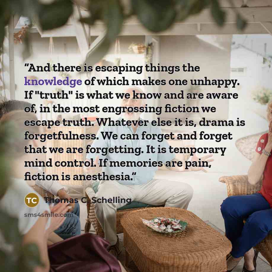 “And there is escaping things the knowledge of which makes one unhappy. If "truth" is what we know and are aware of, in the most engrossing fiction we escape truth. Whatever else it is, drama is forgetfulness. We can forget and forget that we are forgetting. It is temporary mind control. If…” quote by Thomas C. Schelling
