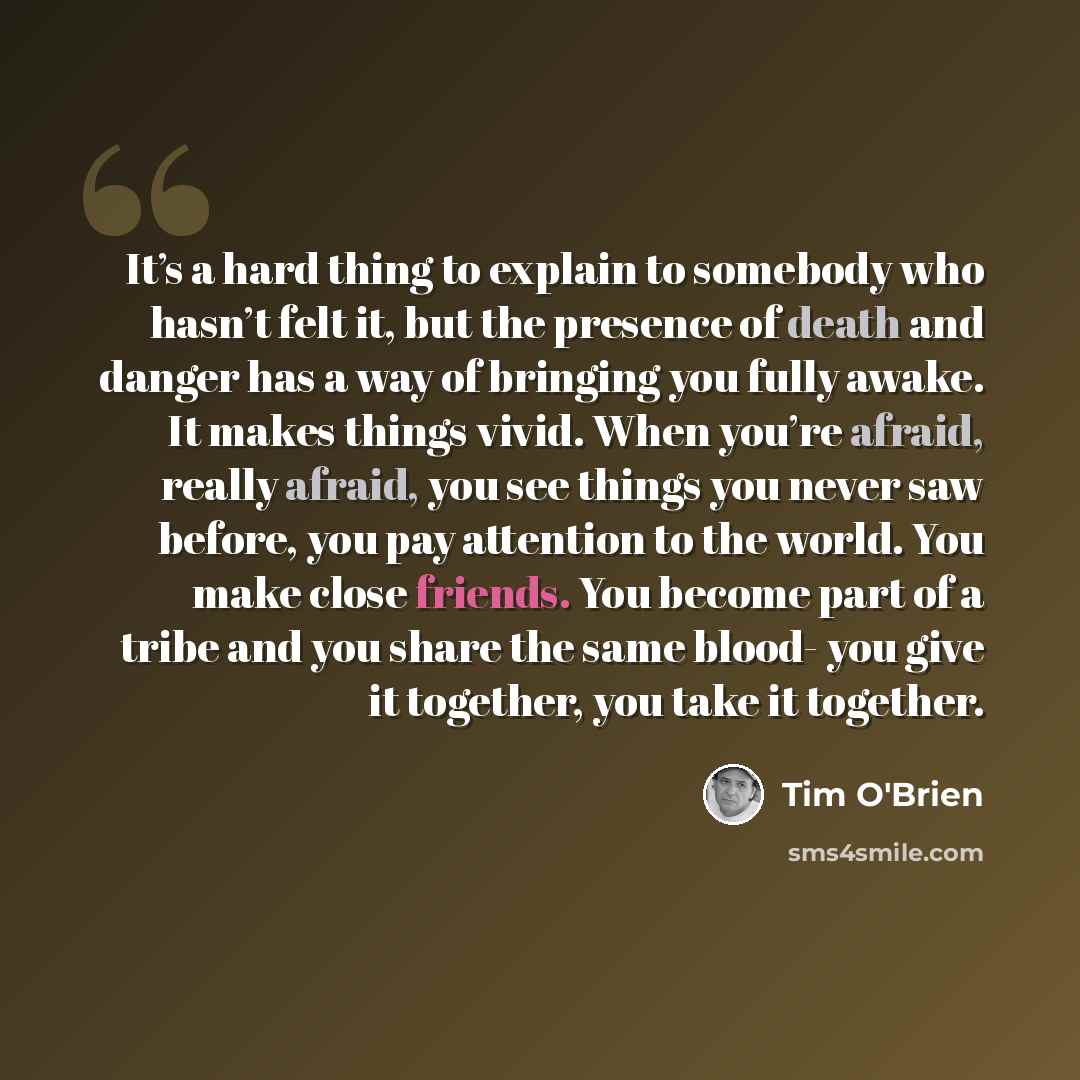 “It’s a hard thing to explain to somebody who hasn’t felt it, but the presence of death and danger has a way of bringing you fully awake. It makes things vivid. When you’re afraid, really afraid, you see things you never saw before, you pay attention to the world. You make close friends. You become…” quote by Tim O'Brien