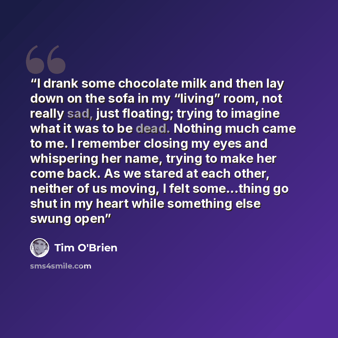 “I drank some chocolate milk and then lay down on the sofa in my “living” room, not really sad, just floating; trying to imagine what it was to be dead. Nothing much came to me. I remember closing my eyes and whispering her name, trying to make her come back. As we stared at each other, neither of…” quote by Tim O'Brien