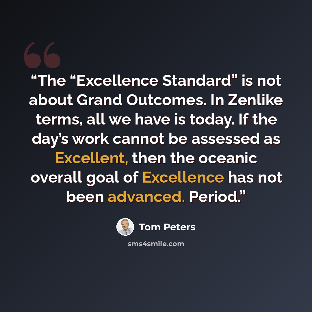 “The “Excellence Standard” is not about Grand Outcomes. In Zenlike terms, all we have is today. If the day’s work cannot be assessed as Excellent, then the oceanic overall goal of Excellence has not been advanced. Period.” quote by Tom Peters