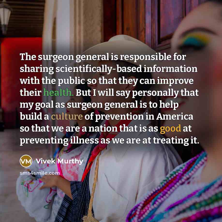 “The surgeon general is responsible for sharing scientifically-based information with the public so that they can improve their health. But I will say personally that my goal as surgeon general is to help build a culture of prevention in America so that we are a nation that is as good at preventing…” quote by Vivek Murthy