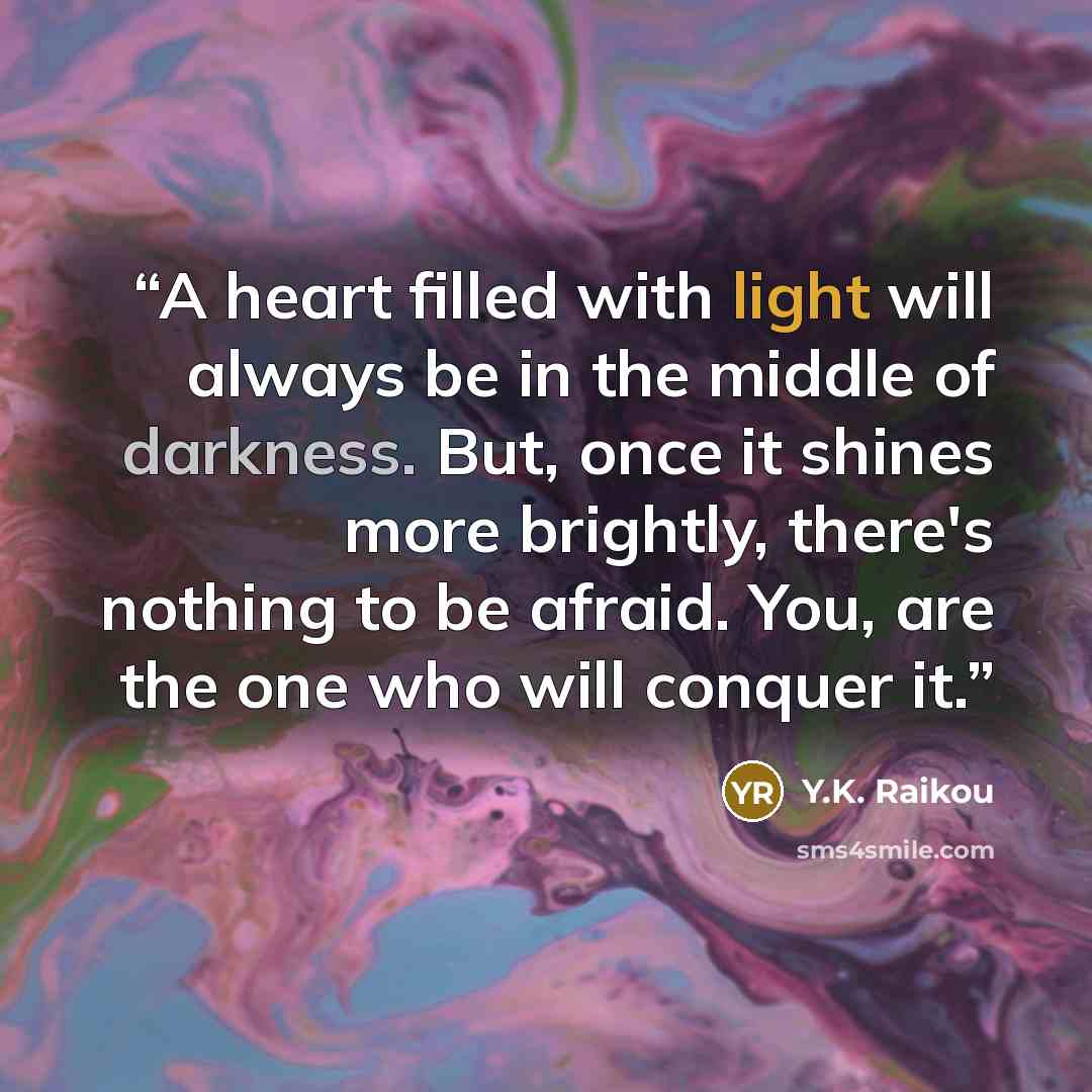 “A heart filled with light will always be in the middle of darkness. But, once it shines more brightly, there's nothing to be afraid. You, are the one who will conquer it.” quote by Y.K. Raikou