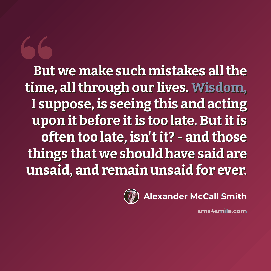 “But we make such mistakes all the time, all through our lives. Wisdom, I suppose, is seeing this and acting upon it before it is too late. But it is often too late, isn't it? - and those things that we should have said are unsaid, and remain unsaid for ever.” quote by Alexander McCall Smith