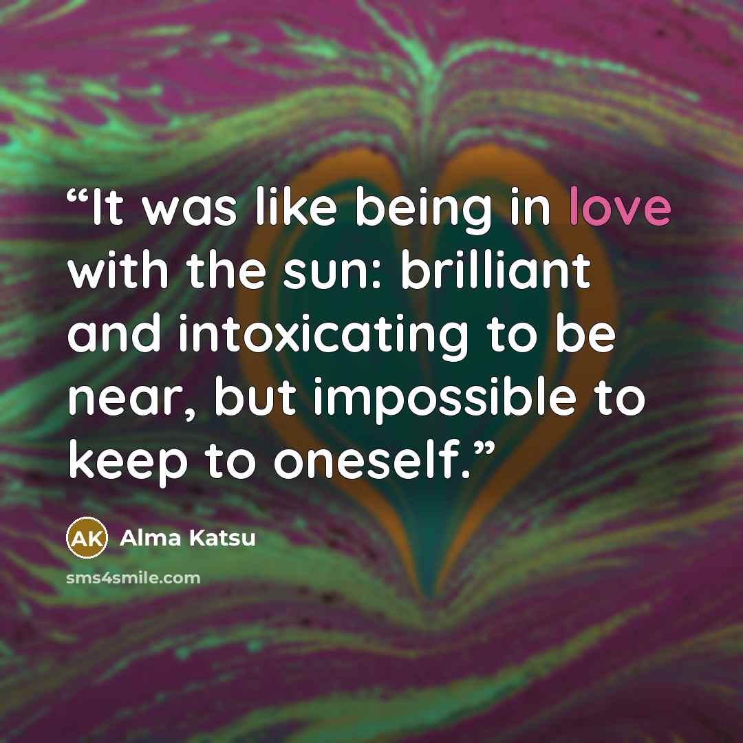“It was like being in love with the sun: brilliant and intoxicating to be near, but impossible to keep to oneself.” quote by Alma Katsu