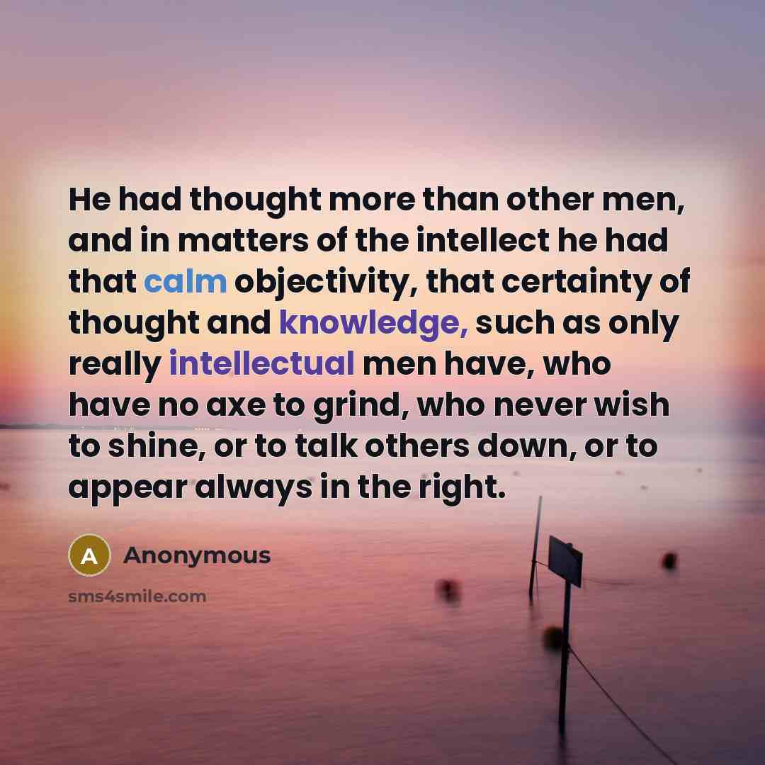 “He had thought more than other men, and in matters of the intellect he had that calm objectivity, that certainty of thought and knowledge, such as only really intellectual men have, who have no axe to grind, who never wish to shine, or to talk others down, or to appear always in the right.” quote by Anonymous