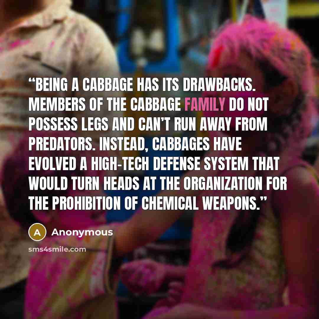“Being a cabbage has its drawbacks. Members of the cabbage family do not possess legs and can’t run away from predators. Instead, cabbages have evolved a high-tech defense system that would turn heads at the Organization for the Prohibition of Chemical Weapons.” quote by Anonymous